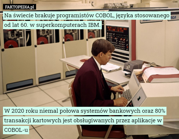 Na świecie brakuje programistów COBOL, języka stosowanego od lat 60. w superkomputerach IBM.








W 2020 roku niemal połowa systemów bankowych oraz 80% transakcji kartowych jest obsługiwanych przez aplikacje w COBOL-u 