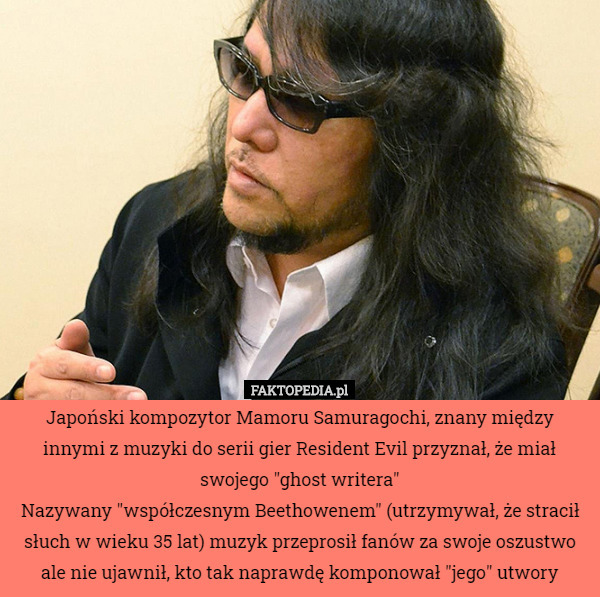 Japoński kompozytor Mamoru Samuragochi, znany między innymi z muzyki do serii gier Resident Evil przyznał, że miał swojego "ghost writera"
Nazywany "współczesnym Beethowenem" (utrzymywał, że stracił słuch w wieku 35 lat) muzyk przeprosił fanów za swoje oszustwo ale nie ujawnił, kto tak naprawdę komponował "jego" utwory 