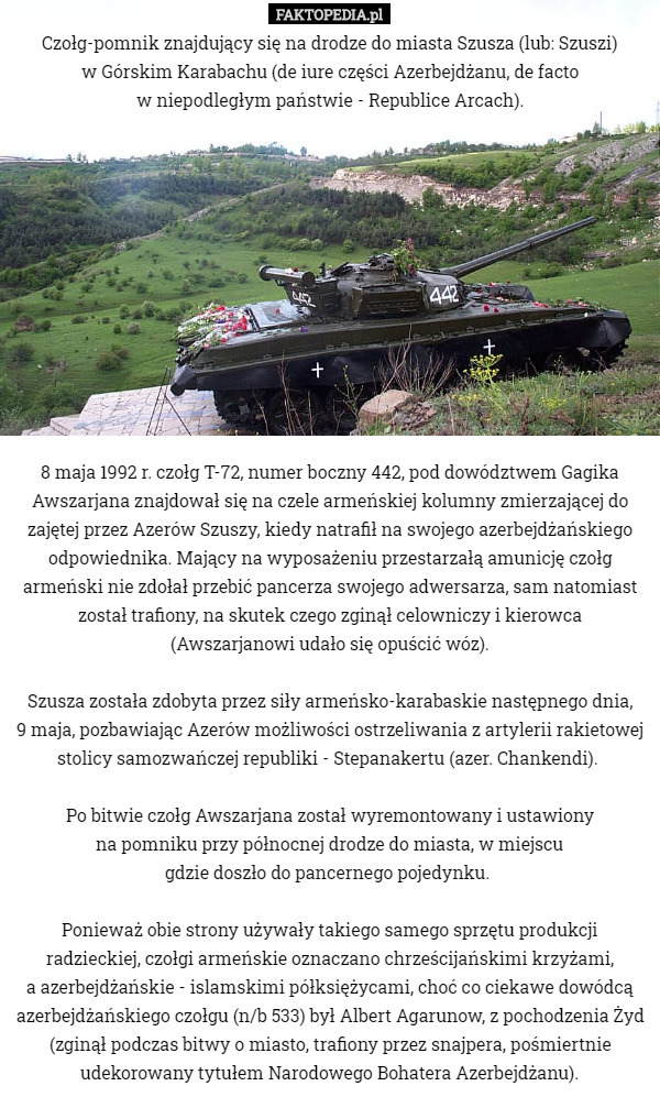 Czołg-pomnik znajdujący się na drodze do miasta Szusza (lub: Szuszi)
 w Górskim Karabachu (de iure części Azerbejdżanu, de facto
 w niepodległym państwie - Republice Arcach).












8 maja 1992 r. czołg T-72, numer boczny 442, pod dowództwem Gagika Awszarjana znajdował się na czele armeńskiej kolumny zmierzającej do zajętej przez Azerów Szuszy, kiedy natrafił na swojego azerbejdżańskiego odpowiednika. Mający na wyposażeniu przestarzałą amunicję czołg armeński nie zdołał przebić pancerza swojego adwersarza, sam natomiast został trafiony, na skutek czego zginął celowniczy i kierowca (Awszarjanowi udało się opuścić wóz).

Szusza została zdobyta przez siły armeńsko-karabaskie następnego dnia,
 9 maja, pozbawiając Azerów możliwości ostrzeliwania z artylerii rakietowej stolicy samozwańczej republiki - Stepanakertu (azer. Chankendi). 

Po bitwie czołg Awszarjana został wyremontowany i ustawiony
 na pomniku przy północnej drodze do miasta, w miejscu
 gdzie doszło do pancernego pojedynku. 

Ponieważ obie strony używały takiego samego sprzętu produkcji radzieckiej, czołgi armeńskie oznaczano chrześcijańskimi krzyżami,
 a azerbejdżańskie - islamskimi półksiężycami, choć co ciekawe dowódcą azerbejdżańskiego czołgu (n/b 533) był Albert Agarunow, z pochodzenia Żyd (zginął podczas bitwy o miasto, trafiony przez snajpera, pośmiertnie udekorowany tytułem Narodowego Bohatera Azerbejdżanu). 