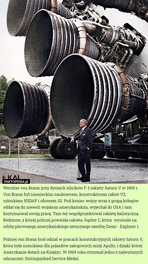 Wernher von Braun przy dyszach silników F-1 rakiety Saturn V w 1969 r.
Von Braun był niemieckim naukowcem, konstruktorem rakiet V2, członkiem NSDAP i oficerem SS. Pod koniec wojny wraz z grupą kolegów oddał się do niewoli wojskom amerykańskim, wyjechał do USA i tam kontynuował swoją pracę. Tam też współprojektował rakietę balistyczną Redstone, z której później powstała rakieta Jupiter C, która  wyniosła na orbitę pierwszego amerykańskiego sztucznego satelitę Ziemi - Explorer 1.

Później von Braun brał udział w pracach konstrukcyjnych rakiety Saturn V, która była nośnikiem dla pojazdów załogowych misji Apollo, i dzięki której Amerykanie dotarli na Księżyc. W 1969 roku otrzymał jedno z najwyższych odznaczeń: Distinguished Service Medal. 