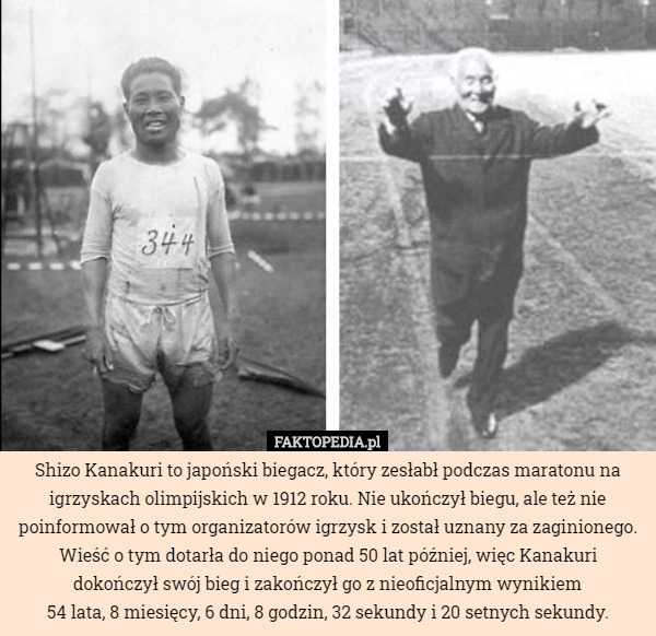 Shizo Kanakuri to japoński biegacz, który zesłabł podczas maratonu na igrzyskach olimpijskich w 1912 roku. Nie ukończył biegu, ale też nie poinformował o tym organizatorów igrzysk i został uznany za zaginionego. Wieść o tym dotarła do niego ponad 50 lat później, więc Kanakuri dokończył swój bieg i zakończył go z nieoficjalnym wynikiem
 54 lata, 8 miesięcy, 6 dni, 8 godzin, 32 sekundy i 20 setnych sekundy. 