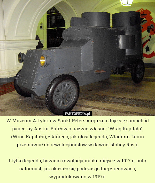 W Muzeum Artylerii w Sankt Petersburgu znajduje się samochód pancerny Austin-Putiłow o nazwie własnej "Wrag Kapitała"
 (Wróg Kapitału), z którego, jak głosi legenda, Władimir Lenin przemawiał do rewolucjonistów w dawnej stolicy Rosji.

I tylko legenda, bowiem rewolucja miała miejsce w 1917 r., auto natomiast, jak okazało się podczas jednej z renowacji, wyprodukowano w 1919 r. 