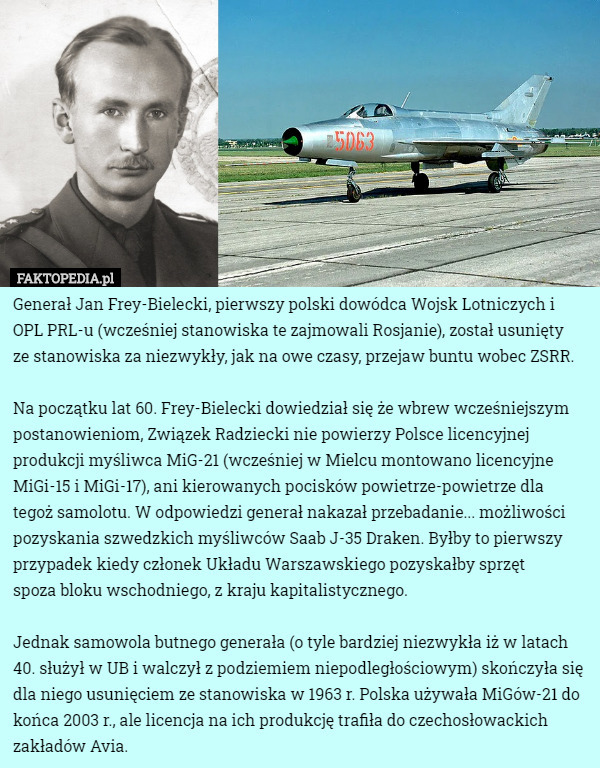 Generał Jan Frey-Bielecki, pierwszy polski dowódca Wojsk Lotniczych i OPL PRL-u (wcześniej stanowiska te zajmowali Rosjanie), został usunięty
 ze stanowiska za niezwykły, jak na owe czasy, przejaw buntu wobec ZSRR.

Na początku lat 60. Frey-Bielecki dowiedział się że wbrew wcześniejszym postanowieniom, Związek Radziecki nie powierzy Polsce licencyjnej produkcji myśliwca MiG-21 (wcześniej w Mielcu montowano licencyjne MiGi-15 i MiGi-17), ani kierowanych pocisków powietrze-powietrze dla tegoż samolotu. W odpowiedzi generał nakazał przebadanie... możliwości pozyskania szwedzkich myśliwców Saab J-35 Draken. Byłby to pierwszy przypadek kiedy członek Układu Warszawskiego pozyskałby sprzęt
 spoza bloku wschodniego, z kraju kapitalistycznego.

Jednak samowola butnego generała (o tyle bardziej niezwykła iż w latach 40. służył w UB i walczył z podziemiem niepodległościowym) skończyła się dla niego usunięciem ze stanowiska w 1963 r. Polska używała MiGów-21 do końca 2003 r., ale licencja na ich produkcję trafiła do czechosłowackich zakładów Avia. 
