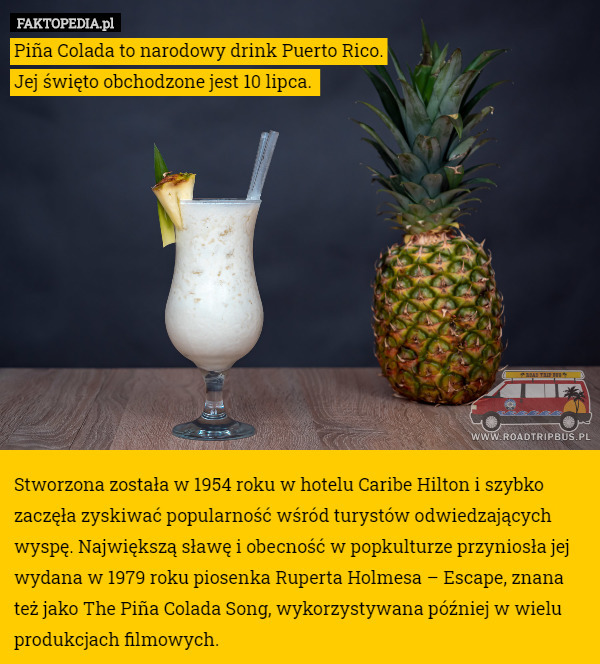 Piña Colada to narodowy drink Puerto Rico.
Jej święto obchodzone jest 10 lipca. 












Stworzona została w 1954 roku w hotelu Caribe Hilton i szybko zaczęła zyskiwać popularność wśród turystów odwiedzających wyspę. Największą sławę i obecność w popkulturze przyniosła jej wydana w 1979 roku piosenka Ruperta Holmesa – Escape, znana też jako The Piña Colada Song, wykorzystywana później w wielu produkcjach filmowych. 