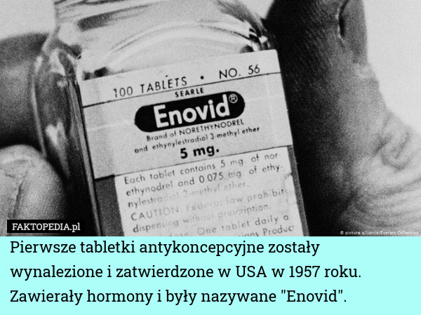 Pierwsze tabletki antykoncepcyjne zostały wynalezione i zatwierdzone w USA w 1957 roku. Zawierały hormony i były nazywane "Enovid". 