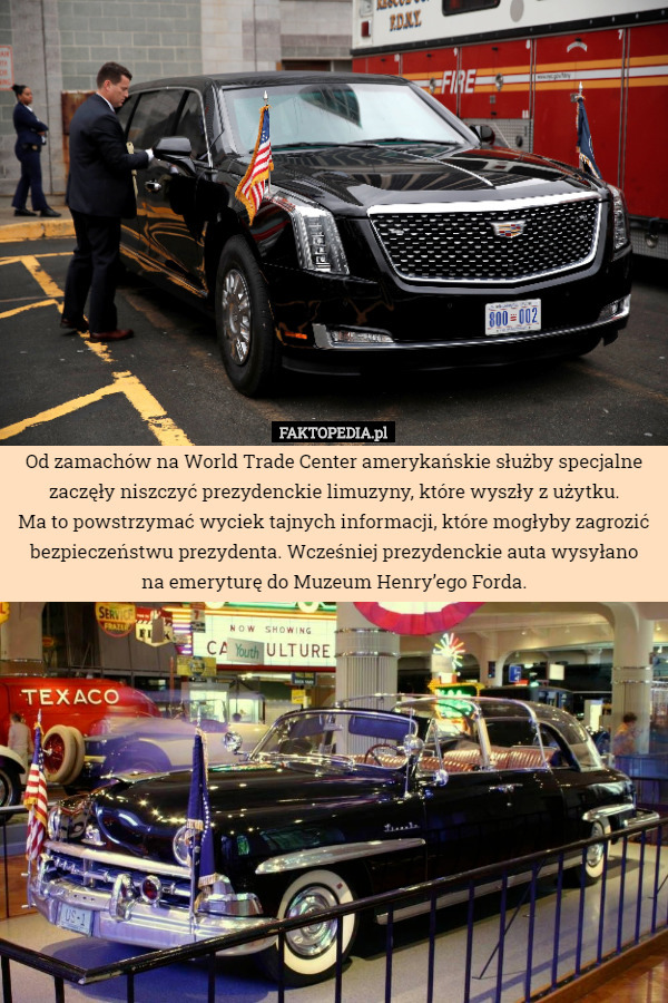 Od zamachów na World Trade Center amerykańskie służby specjalne zaczęły niszczyć prezydenckie limuzyny, które wyszły z użytku.
 Ma to powstrzymać wyciek tajnych informacji, które mogłyby zagrozić bezpieczeństwu prezydenta. Wcześniej prezydenckie auta wysyłano
na emeryturę do Muzeum Henry’ego Forda. 