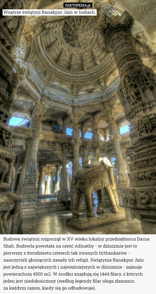 Wnętrze świątyni Ranakpur Jain w Indiach. Budowę świątyni rozpoczął w XV wieku lokalny przedsiębiorca Darna Shah. Budowla powstała na cześć Adinathy - w dźinizmie jest to pierwszy z dwudziestu czterech tak zwanych tirthankarów - nauczycieli głoszących zasady ich religii. Świątynia Ranakpur Jain
 jest jedną z największych i najważniejszych w dźinizmie - zajmuje powierzchnię 4500 m2. W środku znajdują się 1444 filary, z których jeden jest niedokończony (według legendy filar ulega złamaniu
 za każdym razem, kiedy się go odbudowuje). 