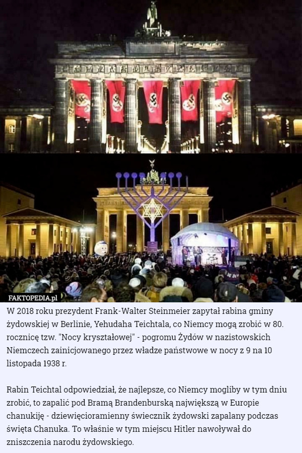 W 2018 roku prezydent Frank-Walter Steinmeier zapytał rabina gminy żydowskiej w Berlinie, Yehudaha Teichtala, co Niemcy mogą zrobić w 80. rocznicę tzw. "Nocy kryształowej" - pogromu Żydów w nazistowskich Niemczech zainicjowanego przez władze państwowe w nocy z 9 na 10 listopada 1938 r.

Rabin Teichtal odpowiedział, że najlepsze, co Niemcy mogliby w tym dniu zrobić, to zapalić pod Bramą Brandenburską największą w Europie chanukiję - dziewięcioramienny świecznik żydowski zapalany podczas święta Chanuka. To właśnie w tym miejscu Hitler nawoływał do zniszczenia narodu żydowskiego. 
