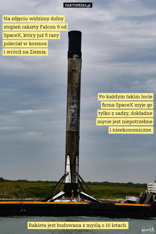 Na zdjęciu widzimy dolny stopień rakiety Falcon 9 od SpaceX, który już 5 razy poleciał w kosmos
 i wrócił na Ziemię. Po każdym takim locie firma SpaceX myje go tylko z sadzy, dokładne mycie jest niepotrzebne i nieekonomiczne. Rakieta jest budowana z myślą o 10 lotach. 