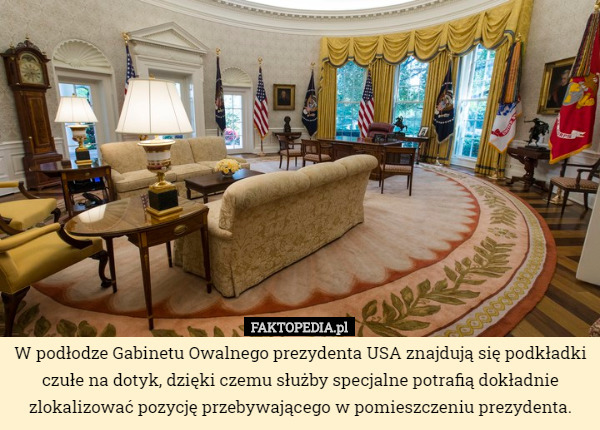 W podłodze Gabinetu Owalnego prezydenta USA znajdują się podkładki czułe na dotyk, dzięki czemu służby specjalne potrafią dokładnie zlokalizować pozycję przebywającego w pomieszczeniu prezydenta. 