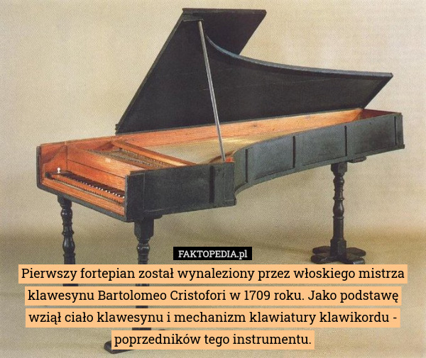 Pierwszy fortepian został wynaleziony przez włoskiego mistrza klawesynu Bartolomeo Cristofori w 1709 roku. Jako podstawę wziął ciało klawesynu i mechanizm klawiatury klawikordu - poprzedników tego instrumentu. 