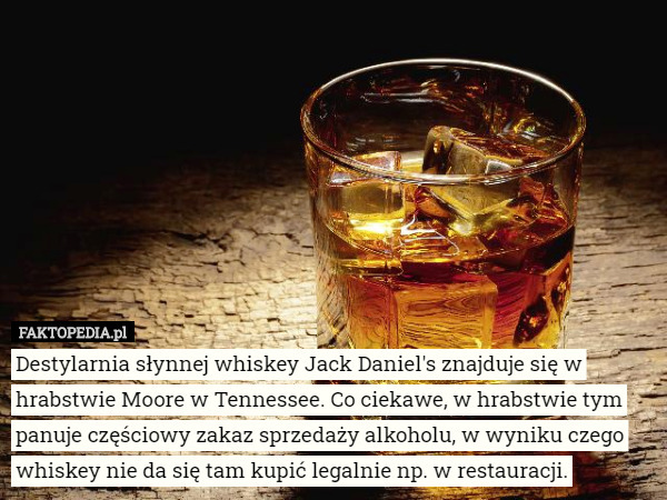 Destylarnia słynnej whiskey Jack Daniel's znajduje się w hrabstwie Moore w Tennessee. Co ciekawe, w hrabstwie tym panuje częściowy zakaz sprzedaży alkoholu, w wyniku czego whiskey nie da się tam kupić legalnie np. w restauracji. 