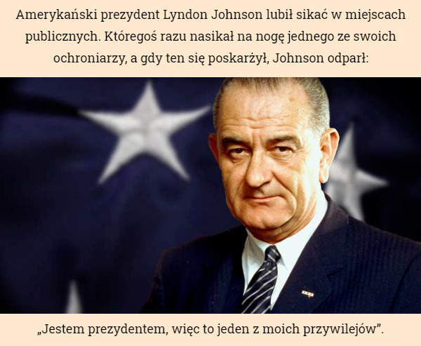 Amerykański prezydent Lyndon Johnson lubił sikać w miejscach publicznych. Któregoś razu nasikał na nogę jednego ze swoich ochroniarzy, a gdy ten się poskarżył, Johnson odparł: „Jestem prezydentem, więc to jeden z moich przywilejów”. 