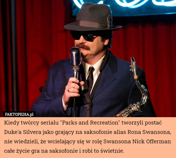 Kiedy twórcy serialu "Parks and Recreation" tworzyli postać Duke'a Silvera jako grający na saksofonie alias Rona Swansona, nie wiedzieli, że wcielający się w rolę Swansona Nick Offerman całe życie gra na saksofonie i robi to świetnie. 