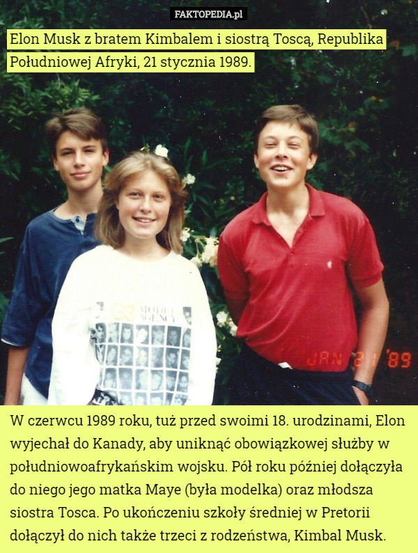 Elon Musk z bratem Kimbalem i siostrą Toscą, Republika Południowej Afryki, 21 stycznia 1989. W czerwcu 1989 roku, tuż przed swoimi 18. urodzinami, Elon wyjechał do Kanady, aby uniknąć obowiązkowej służby w południowoafrykańskim wojsku. Pół roku później dołączyła do niego jego matka Maye (była modelka) oraz młodsza siostra Tosca. Po ukończeniu szkoły średniej w Pretorii dołączył do nich także trzeci z rodzeństwa, Kimbal Musk. 