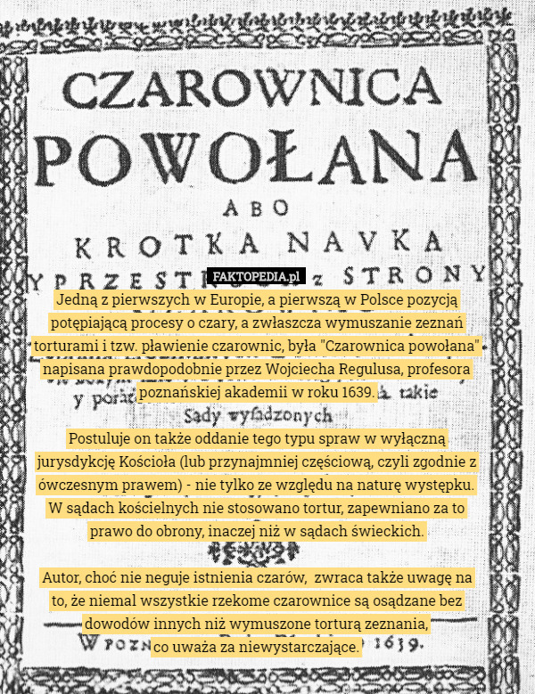 Jedną z pierwszych w Europie, a pierwszą w Polsce pozycją potępiającą procesy o czary, a zwłaszcza wymuszanie zeznań torturami i tzw. pławienie czarownic, była "Czarownica powołana" napisana prawdopodobnie przez Wojciecha Regulusa, profesora poznańskiej akademii w roku 1639.

Postuluje on także oddanie tego typu spraw w wyłączną jurysdykcję Kościoła (lub przynajmniej częściową, czyli zgodnie z ówczesnym prawem) - nie tylko ze względu na naturę występku. W sądach kościelnych nie stosowano tortur, zapewniano za to prawo do obrony, inaczej niż w sądach świeckich.

Autor, choć nie neguje istnienia czarów,  zwraca także uwagę na to, że niemal wszystkie rzekome czarownice są osądzane bez dowodów innych niż wymuszone torturą zeznania,
 co uważa za niewystarczające. 