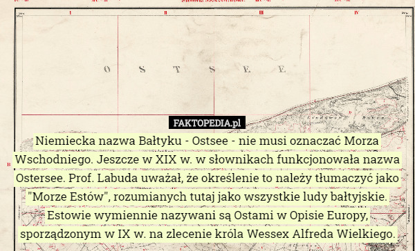 Niemiecka nazwa Bałtyku - Ostsee - nie musi oznaczać Morza Wschodniego. Jeszcze w XIX w. w słownikach funkcjonowała nazwa Ostersee. Prof. Labuda uważał, że określenie to należy tłumaczyć jako "Morze Estów", rozumianych tutaj jako wszystkie ludy bałtyjskie.
Estowie wymiennie nazywani są Ostami w Opisie Europy, sporządzonym w IX w. na zlecenie króla Wessex Alfreda Wielkiego. 