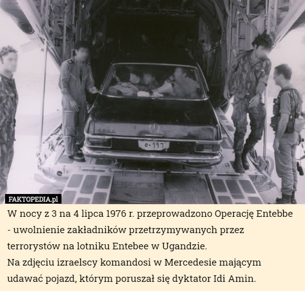 W nocy z 3 na 4 lipca 1976 r. przeprowadzono Operację Entebbe - uwolnienie zakładników przetrzymywanych przez terrorystów na lotniku Entebee w Ugandzie.
Na zdjęciu izraelscy komandosi w Mercedesie mającym udawać pojazd, którym poruszał się dyktator Idi Amin. 