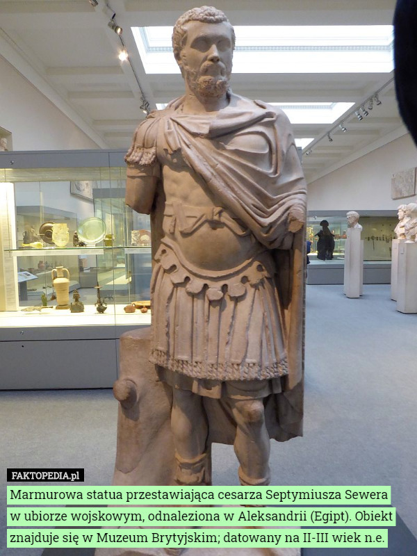 Marmurowa statua przestawiająca cesarza Septymiusza Sewera
 w ubiorze wojskowym, odnaleziona w Aleksandrii (Egipt). Obiekt znajduje się w Muzeum Brytyjskim; datowany na II-III wiek n.e. 