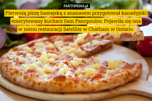 Pierwszą pizzę hawajską z ananasem przygotował kanadyjski emerytowany kucharz Sam Panopoulos. Pojawiła się ona
 w menu restauracji Satellite w Chatham w Ontario. 
