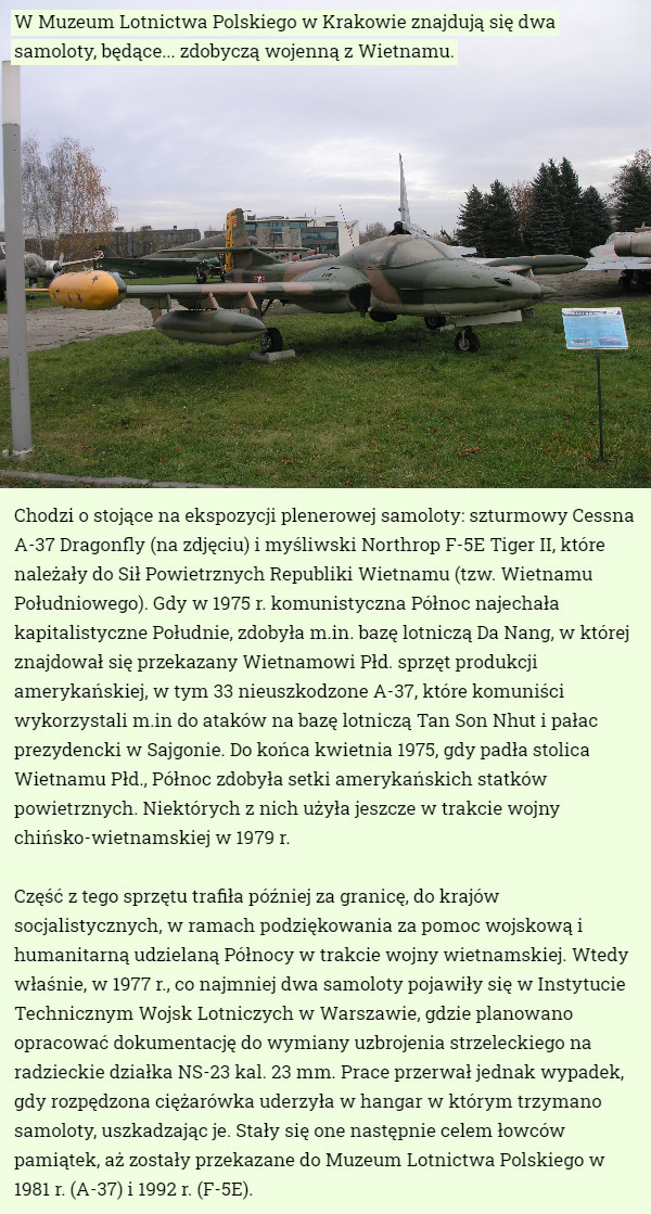 W Muzeum Lotnictwa Polskiego w Krakowie znajdują się dwa samoloty, będące... zdobyczą wojenną z Wietnamu. Chodzi o stojące na ekspozycji plenerowej samoloty: szturmowy Cessna A-37 Dragonfly (na zdjęciu) i myśliwski Northrop F-5E Tiger II, które należały do Sił Powietrznych Republiki Wietnamu (tzw. Wietnamu Południowego). Gdy w 1975 r. komunistyczna Północ najechała kapitalistyczne Południe, zdobyła m.in. bazę lotniczą Da Nang, w której znajdował się przekazany Wietnamowi Płd. sprzęt produkcji amerykańskiej, w tym 33 nieuszkodzone A-37, które komuniści wykorzystali m.in do ataków na bazę lotniczą Tan Son Nhut i pałac prezydencki w Sajgonie. Do końca kwietnia 1975, gdy padła stolica Wietnamu Płd., Północ zdobyła setki amerykańskich statków powietrznych. Niektórych z nich użyła jeszcze w trakcie wojny chińsko-wietnamskiej w 1979 r.

Część z tego sprzętu trafiła później za granicę, do krajów socjalistycznych, w ramach podziękowania za pomoc wojskową i humanitarną udzielaną Północy w trakcie wojny wietnamskiej. Wtedy właśnie, w 1977 r., co najmniej dwa samoloty pojawiły się w Instytucie Technicznym Wojsk Lotniczych w Warszawie, gdzie planowano opracować dokumentację do wymiany uzbrojenia strzeleckiego na radzieckie działka NS-23 kal. 23 mm. Prace przerwał jednak wypadek, gdy rozpędzona ciężarówka uderzyła w hangar w którym trzymano samoloty, uszkadzając je. Stały się one następnie celem łowców pamiątek, aż zostały przekazane do Muzeum Lotnictwa Polskiego w 1981 r. (A-37) i 1992 r. (F-5E). 