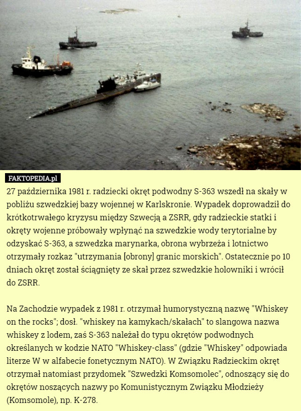 27 października 1981 r. radziecki okręt podwodny S-363 wszedł na skały w pobliżu szwedzkiej bazy wojennej w Karlskronie. Wypadek doprowadził do krótkotrwałego kryzysu między Szwecją a ZSRR, gdy radzieckie statki i okręty wojenne próbowały wpłynąć na szwedzkie wody terytorialne by odzyskać S-363, a szwedzka marynarka, obrona wybrzeża i lotnictwo otrzymały rozkaz "utrzymania [obrony] granic morskich". Ostatecznie po 10 dniach okręt został ściągnięty ze skał przez szwedzkie holowniki i wrócił do ZSRR.

Na Zachodzie wypadek z 1981 r. otrzymał humorystyczną nazwę "Whiskey on the rocks"; dosł. "whiskey na kamykach/skałach" to slangowa nazwa whiskey z lodem, zaś S-363 należał do typu okrętów podwodnych określanych w kodzie NATO "Whiskey-class" (gdzie "Whiskey" odpowiada literze W w alfabecie fonetycznym NATO). W Związku Radzieckim okręt otrzymał natomiast przydomek "Szwedzki Komsomolec", odnoszący się do okrętów noszących nazwy po Komunistycznym Związku Młodzieży (Komsomole), np. K-278. 