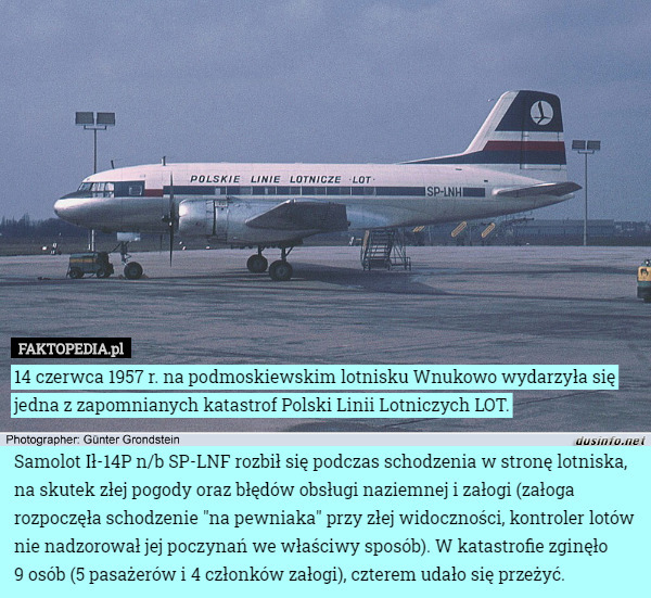 14 czerwca 1957 r. na podmoskiewskim lotnisku Wnukowo wydarzyła się jedna z zapomnianych katastrof Polski Linii Lotniczych LOT.

Samolot Ił-14P n/b SP-LNF rozbił się podczas schodzenia w stronę lotniska, na skutek złej pogody oraz błędów obsługi naziemnej i załogi (załoga rozpoczęła schodzenie "na pewniaka" przy złej widoczności, kontroler lotów nie nadzorował jej poczynań we właściwy sposób). W katastrofie zginęło
 9 osób (5 pasażerów i 4 członków załogi), czterem udało się przeżyć. 