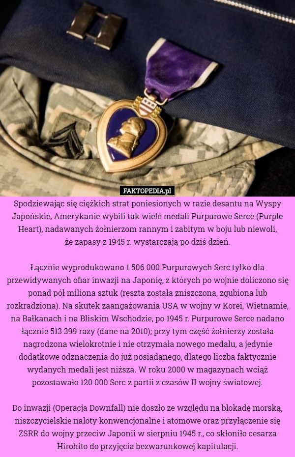 Spodziewając się ciężkich strat poniesionych w razie desantu na Wyspy Japońskie, Amerykanie wybili tak wiele medali Purpurowe Serce (Purple Heart), nadawanych żołnierzom rannym i zabitym w boju lub niewoli,
 że zapasy z 1945 r. wystarczają po dziś dzień.

Łącznie wyprodukowano 1 506 000 Purpurowych Serc tylko dla przewidywanych ofiar inwazji na Japonię, z których po wojnie doliczono się ponad pół miliona sztuk (reszta została zniszczona, zgubiona lub rozkradziona). Na skutek zaangażowania USA w wojny w Korei, Wietnamie, na Bałkanach i na Bliskim Wschodzie, po 1945 r. Purpurowe Serce nadano łącznie 513 399 razy (dane na 2010); przy tym część żołnierzy została nagrodzona wielokrotnie i nie otrzymała nowego medalu, a jedynie dodatkowe odznaczenia do już posiadanego, dlatego liczba faktycznie wydanych medali jest niższa. W roku 2000 w magazynach wciąż pozostawało 120 000 Serc z partii z czasów II wojny światowej.

Do inwazji (Operacja Downfall) nie doszło ze względu na blokadę morską, niszczycielskie naloty konwencjonalne i atomowe oraz przyłączenie się ZSRR do wojny przeciw Japonii w sierpniu 1945 r., co skłoniło cesarza Hirohito do przyjęcia bezwarunkowej kapitulacji. 