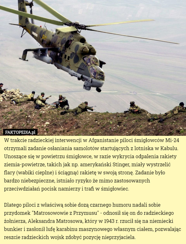 W trakcie radzieckiej interwencji w Afganistanie piloci śmigłowców Mi-24 otrzymali zadanie osłaniania samolotów startujących z lotniska w Kabulu. Unoszące się w powietrzu śmigłowce, w razie wykrycia odpalenia rakiety ziemia-powietrze, takich jak np. amerykański Stinger, miały wystrzelić flary (wabiki cieplne) i ściągnąć rakietę w swoją stronę. Zadanie było bardzo niebezpieczne, istniało ryzyko że mimo zastosowanych przeciwdziałań pocisk namierzy i trafi w śmigłowiec.

Dlatego piloci z właściwą sobie dozą czarnego humoru nadali sobie przydomek "Matrosowowie z Przymusu" - odnosił się on do radzieckiego żołnierza, Aleksandra Matrosowa, który w 1943 r. rzucił się na niemiecki bunkier i zasłonił lufę karabinu maszynowego własnym ciałem, pozwalając reszcie radzieckich wojsk zdobyć pozycję nieprzyjaciela. 