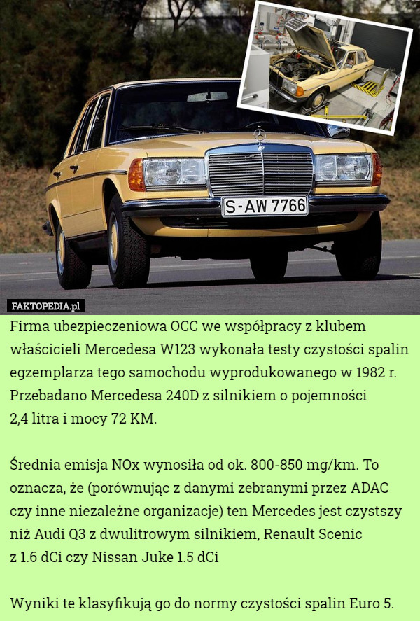 Firma ubezpieczeniowa OCC we współpracy z klubem właścicieli Mercedesa W123 wykonała testy czystości spalin egzemplarza tego samochodu wyprodukowanego w 1982 r. Przebadano Mercedesa 240D z silnikiem o pojemności
 2,4 litra i mocy 72 KM.

Średnia emisja NOx wynosiła od ok. 800-850 mg/km. To oznacza, że (porównując z danymi zebranymi przez ADAC czy inne niezależne organizacje) ten Mercedes jest czystszy niż Audi Q3 z dwulitrowym silnikiem, Renault Scenic
 z 1.6 dCi czy Nissan Juke 1.5 dCi

Wyniki te klasyfikują go do normy czystości spalin Euro 5. 