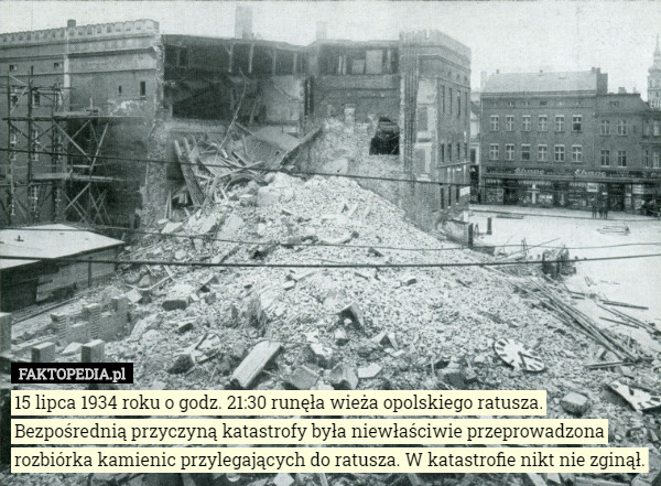 15 lipca 1934 roku o godz. 21:30 runęła wieża opolskiego ratusza. Bezpośrednią przyczyną katastrofy była niewłaściwie przeprowadzona rozbiórka kamienic przylegających do ratusza. W katastrofie nikt nie zginął. 