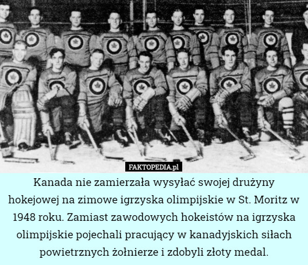 Kanada nie zamierzała wysyłać swojej drużyny hokejowej na zimowe igrzyska olimpijskie w St. Moritz w 1948 roku. Zamiast zawodowych hokeistów na igrzyska olimpijskie pojechali pracujący w kanadyjskich siłach powietrznych żołnierze i zdobyli złoty medal. 