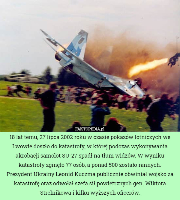18 lat temu, 27 lipca 2002 roku w czasie pokazów lotniczych we Lwowie doszło do katastrofy, w której podczas wykonywania akrobacji samolot SU-27 spadł na tłum widzów. W wyniku katastrofy zginęło 77 osób, a ponad 500 zostało rannych.
Prezydent Ukrainy Łeonid Kuczma publicznie obwiniał wojsko za katastrofę oraz odwołał szefa sił powietrznych gen. Wiktora Strelnikowa i kilku wyższych oficerów. 