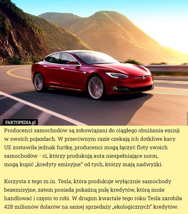 Producenci samochodów są zobowiązani do ciągłego obniżania emisji w swoich pojazdach. W przeciwnym razie czekają ich dotkliwe kary. UE zostawiła jednak furtkę, producenci mogą łączyć floty swoich samochodów - ci, którzy produkują auta niespełniające norm,
 mogą kupić „kredyty emisyjne” od tych, którzy mają nadwyżki.

 Korzysta z tego m.in. Tesla, która produkuje wyłącznie samochody bezemisyjne, zatem posiada pokaźną pulę kredytów, którą może handlować i często to robi. W drugim kwartale tego roku Tesla zarobiła 428 milionów dolarów na samej sprzedaży „ekologicznych” kredytów. 