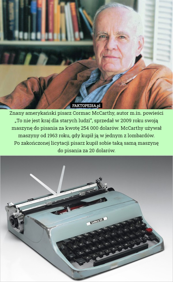 Znany amerykański pisarz Cormac McCarthy, autor m.in. powieści
„To nie jest kraj dla starych ludzi”, sprzedał w 2009 roku swoją maszynę do pisania za kwotę 254 000 dolarów. McCarthy używał maszyny od 1963 roku, gdy kupił ją w jednym z lombardów.
Po zakończonej licytacji pisarz kupił sobie taką samą maszynę
do pisania za 20 dolarów. 