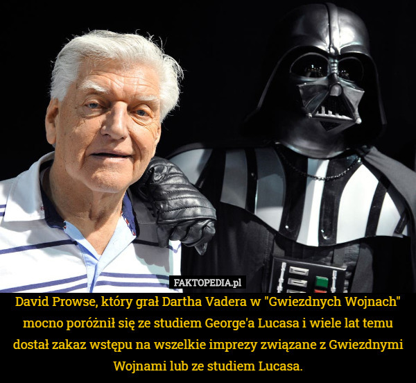 David Prowse, który grał Dartha Vadera w "Gwiezdnych Wojnach" mocno poróżnił się ze studiem George'a Lucasa i wiele lat temu dostał zakaz wstępu na wszelkie imprezy związane z Gwiezdnymi Wojnami lub ze studiem Lucasa. 
