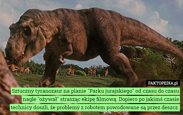 Sztuczny tyranozaur na planie "Parku jurajskiego" od czasu do czasu nagle "ożywał" strasząc ekipę filmową. Dopiero po jakimś czasie technicy doszli, że problemy z robotem powodowane są przez deszcz. 