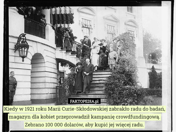Kiedy w 1921 roku Marii Curie-Skłodowskiej zabrakło radu do badań, magazyn dla kobiet przeprowadził kampanię crowdfundingową. Zebrano 100 000 dolarów, aby kupić jej więcej radu. 