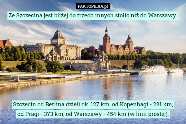 Ze Szczecina jest bliżej do trzech innych stolic niż do Warszawy. Szczecin od Berlina dzieli ok. 127 km, od Kopenhagi - 281 km,
 od Pragi - 373 km, od Warszawy - 454 km (w linii prostej). 