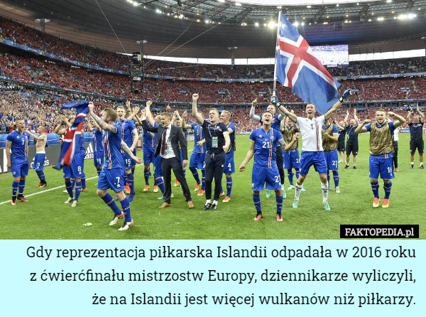 Gdy reprezentacja piłkarska Islandii odpadała w 2016 roku
z ćwierćfinału mistrzostw Europy, dziennikarze wyliczyli,
że na Islandii jest więcej wulkanów niż piłkarzy. 