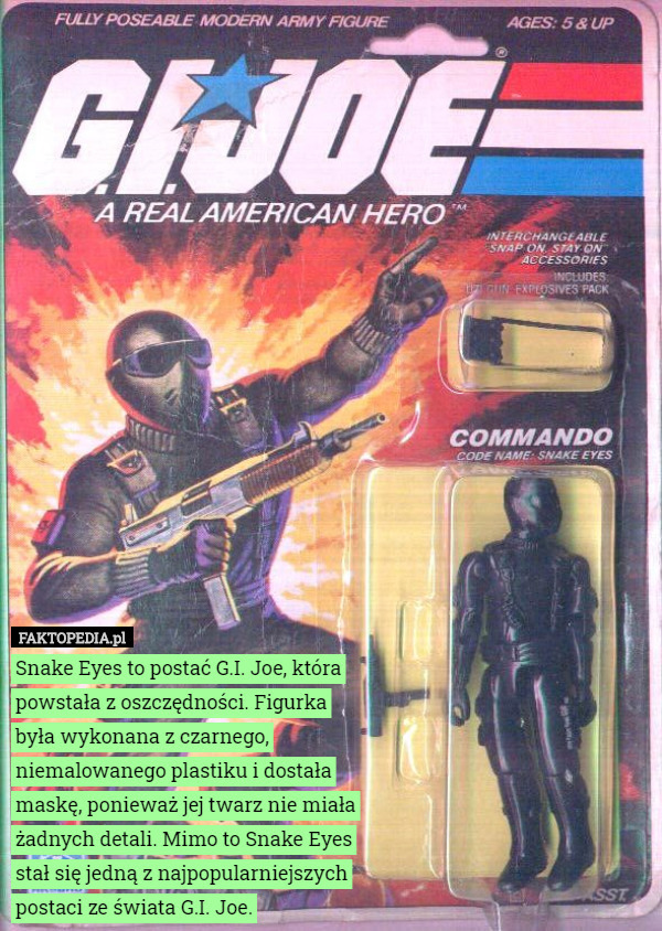 Snake Eyes to postać G.I. Joe, która powstała z oszczędności. Figurka była wykonana z czarnego, niemalowanego plastiku i dostała maskę, ponieważ jej twarz nie miała żadnych detali. Mimo to Snake Eyes stał się jedną z najpopularniejszych postaci ze świata G.I. Joe. 