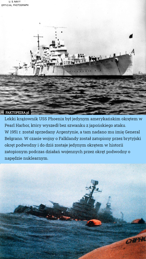 Lekki krążownik USS Phoenix był jedynym amerykańskim okrętem w Pearl Harbor, który wyszedł bez szwanku z japońskiego ataku.
W 1951 r. został sprzedany Argentynie, a tam nadano mu imię General Belgrano. W czasie wojny o Falklandy został zatopiony przez brytyjski okręt podwodny i do dziś zostaje jedynym okrętem w historii zatopionym podczas działań wojennych przez okręt podwodny o napędzie nuklearnym. 