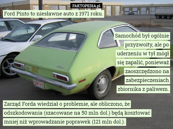 Ford Pinto to niesławne auto z 1971 roku. Samochód był ogólnie przyzwoity, ale po uderzeniu w tył mógł się zapalić, ponieważ zaoszczędzono na zabezpieczeniach zbiornika z paliwem. Zarząd Forda wiedział o problemie, ale obliczono, że odszkodowania (szacowane na 50 mln dol.) będą kosztować
 mniej niż wprowadzanie poprawek (121 mln dol.). 
