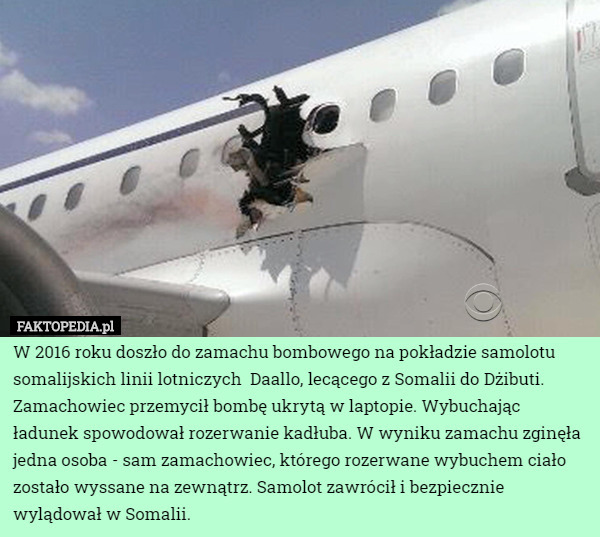 W 2016 roku doszło do zamachu bombowego na pokładzie samolotu somalijskich linii lotniczych  Daallo, lecącego z Somalii do Dżibuti.
Zamachowiec przemycił bombę ukrytą w laptopie. Wybuchając ładunek spowodował rozerwanie kadłuba. W wyniku zamachu zginęła jedna osoba - sam zamachowiec, którego rozerwane wybuchem ciało zostało wyssane na zewnątrz. Samolot zawrócił i bezpiecznie wylądował w Somalii. 