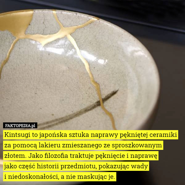 Kintsugi to japońska sztuka naprawy pękniętej ceramiki za pomocą lakieru zmieszanego ze sproszkowanym złotem. Jako filozofia traktuje pęknięcie i naprawę
 jako część historii przedmiotu, pokazując wady
 i niedoskonałości, a nie maskując je. 