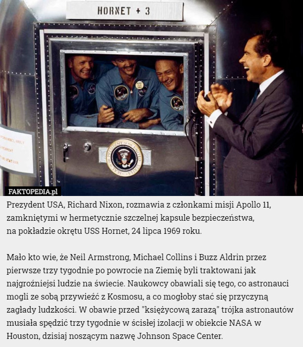 Prezydent USA, Richard Nixon, rozmawia z członkami misji Apollo 11, zamkniętymi w hermetycznie szczelnej kapsule bezpieczeństwa,
 na pokładzie okrętu USS Hornet, 24 lipca 1969 roku.

Mało kto wie, że Neil Armstrong, Michael Collins i Buzz Aldrin przez pierwsze trzy tygodnie po powrocie na Ziemię byli traktowani jak najgroźniejsi ludzie na świecie. Naukowcy obawiali się tego, co astronauci mogli ze sobą przywieźć z Kosmosu, a co mogłoby stać się przyczyną zagłady ludzkości. W obawie przed "księżycową zarazą" trójka astronautów musiała spędzić trzy tygodnie w ścisłej izolacji w obiekcie NASA w Houston, dzisiaj noszącym nazwę Johnson Space Center. 