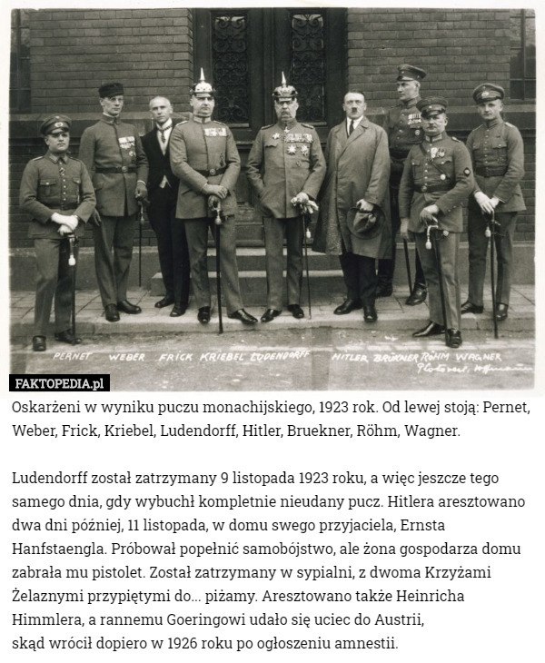 Oskarżeni w wyniku puczu monachijskiego, 1923 rok. Od lewej stoją: Pernet, Weber, Frick, Kriebel, Ludendorff, Hitler, Bruekner, Röhm, Wagner.

Ludendorff został zatrzymany 9 listopada 1923 roku, a więc jeszcze tego samego dnia, gdy wybuchł kompletnie nieudany pucz. Hitlera aresztowano dwa dni później, 11 listopada, w domu swego przyjaciela, Ernsta Hanfstaengla. Próbował popełnić samobójstwo, ale żona gospodarza domu zabrała mu pistolet. Został zatrzymany w sypialni, z dwoma Krzyżami Żelaznymi przypiętymi do... piżamy. Aresztowano także Heinricha Himmlera, a rannemu Goeringowi udało się uciec do Austrii,
 skąd wrócił dopiero w 1926 roku po ogłoszeniu amnestii. 