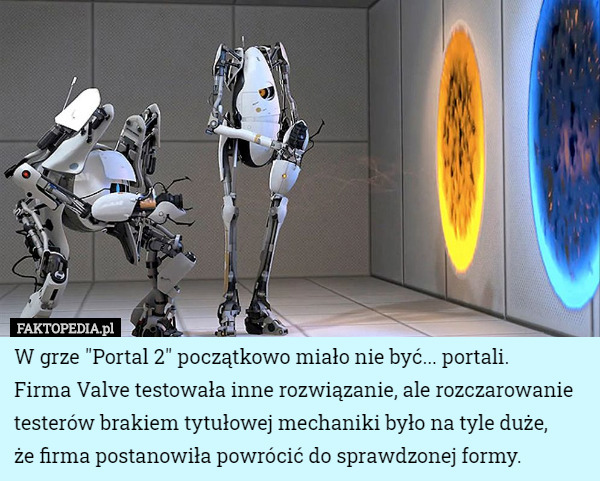 W grze "Portal 2" początkowo miało nie być... portali.
 Firma Valve testowała inne rozwiązanie, ale rozczarowanie testerów brakiem tytułowej mechaniki było na tyle duże,
 że firma postanowiła powrócić do sprawdzonej formy. 