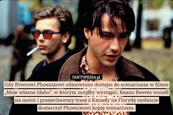 Gdy Riverowi Phoenixowi odmówiono dostępu do scenariusza w filmie „Moje własne Idaho”, w którym mógłby wystąpić, Keanu Reeves wsiadł na motor i przejechawszy trasę z Kanady na Florydę osobiście dostarczył Phoenixowi kopię scenariusza. 