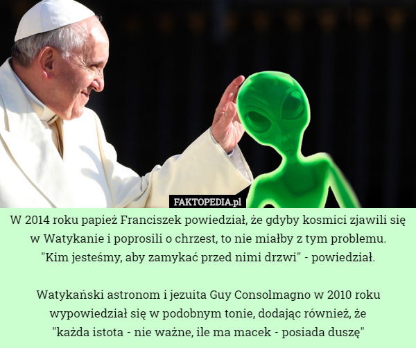 W 2014 roku papież Franciszek powiedział, że gdyby kosmici zjawili się w Watykanie i poprosili o chrzest, to nie miałby z tym problemu.
 "Kim jesteśmy, aby zamykać przed nimi drzwi" - powiedział.

Watykański astronom i jezuita Guy Consolmagno w 2010 roku wypowiedział się w podobnym tonie, dodając również, że
 "każda istota - nie ważne, ile ma macek - posiada duszę" 